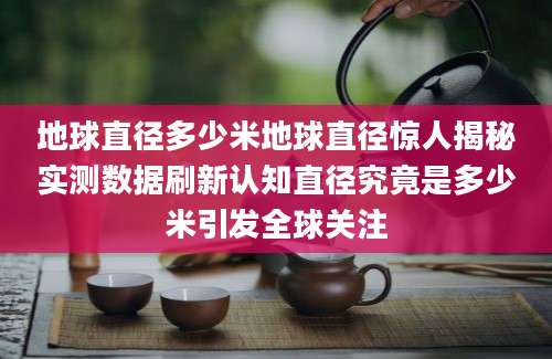 地球直径多少米地球直径惊人揭秘实测数据刷新认知直径究竟是多少米引发全球关注