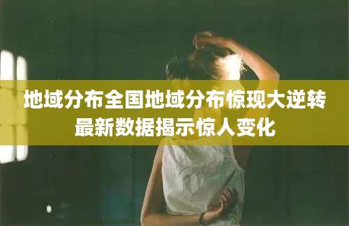 地域分布全国地域分布惊现大逆转最新数据揭示惊人变化