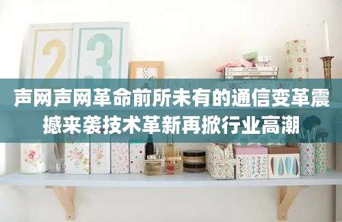声网声网革命前所未有的通信变革震撼来袭技术革新再掀行业高潮