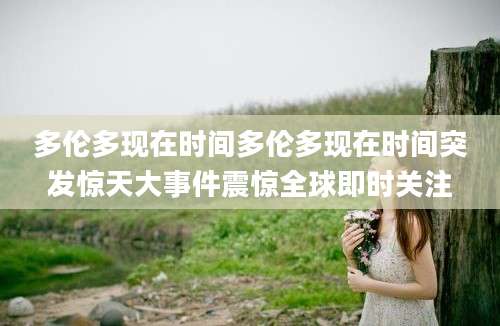 多伦多现在时间多伦多现在时间突发惊天大事件震惊全球即时关注