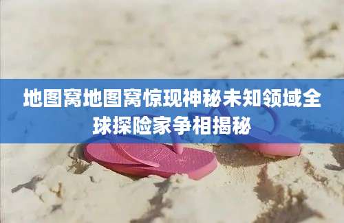 地图窝地图窝惊现神秘未知领域全球探险家争相揭秘