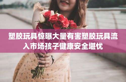 塑胶玩具惊曝大量有害塑胶玩具流入市场孩子健康安全堪忧