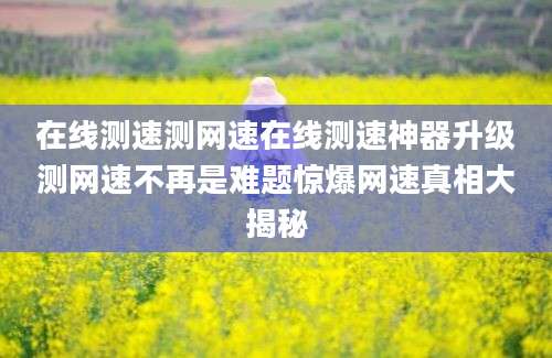 在线测速测网速在线测速神器升级测网速不再是难题惊爆网速真相大揭秘