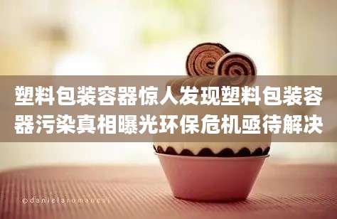 塑料包装容器惊人发现塑料包装容器污染真相曝光环保危机亟待解决