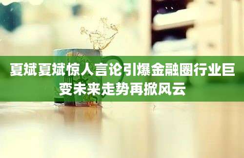 夏斌夏斌惊人言论引爆金融圈行业巨变未来走势再掀风云