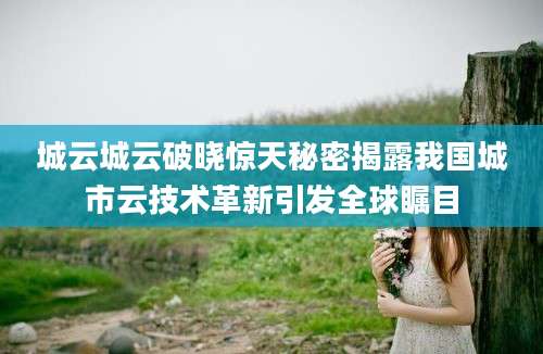 城云城云破晓惊天秘密揭露我国城市云技术革新引发全球瞩目