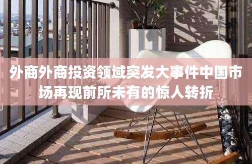 外商外商投资领域突发大事件中国市场再现前所未有的惊人转折
