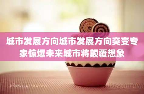 城市发展方向城市发展方向突变专家惊爆未来城市将颠覆想象