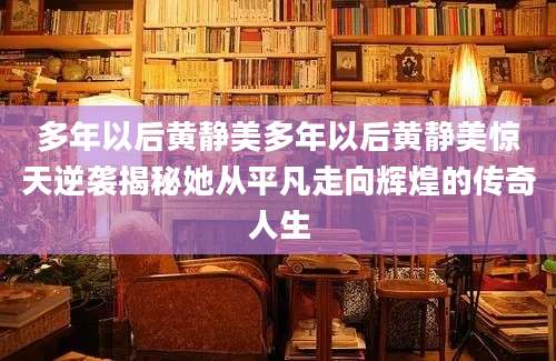 多年以后黄静美多年以后黄静美惊天逆袭揭秘她从平凡走向辉煌的传奇人生