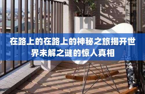 在路上的在路上的神秘之旅揭开世界未解之谜的惊人真相