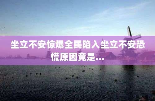 坐立不安惊爆全民陷入坐立不安恐慌原因竟是...