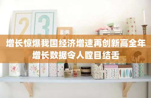 增长惊爆我国经济增速再创新高全年增长数据令人瞠目结舌