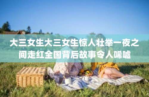 大三女生大三女生惊人壮举一夜之间走红全国背后故事令人唏嘘