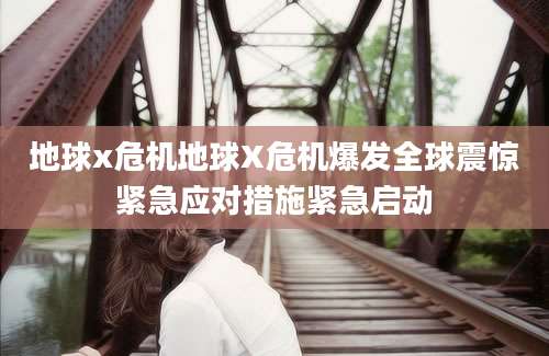 地球x危机地球X危机爆发全球震惊紧急应对措施紧急启动