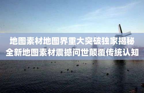 地图素材地图界重大突破独家揭秘全新地图素材震撼问世颠覆传统认知