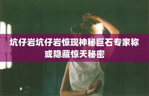 坑仔岩坑仔岩惊现神秘巨石专家称或隐藏惊天秘密