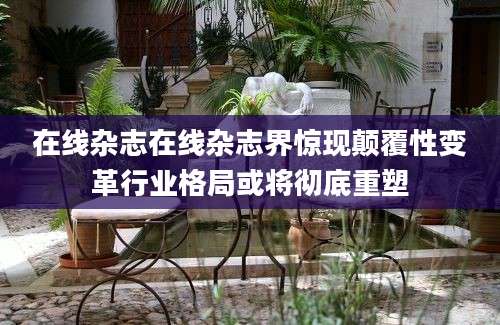 在线杂志在线杂志界惊现颠覆性变革行业格局或将彻底重塑