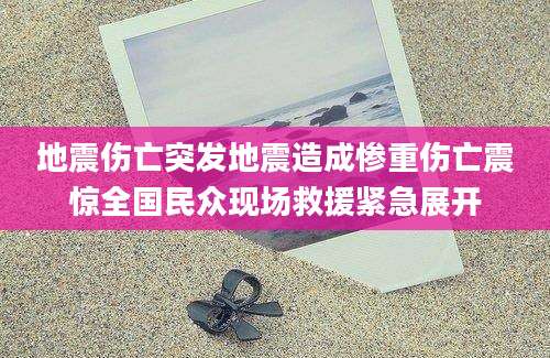 地震伤亡突发地震造成惨重伤亡震惊全国民众现场救援紧急展开