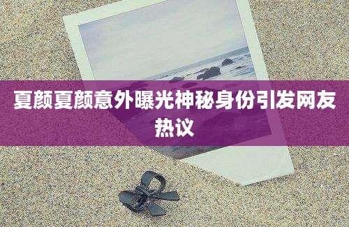 夏颜夏颜意外曝光神秘身份引发网友热议