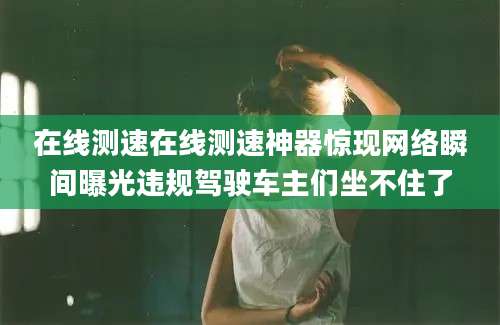 在线测速在线测速神器惊现网络瞬间曝光违规驾驶车主们坐不住了