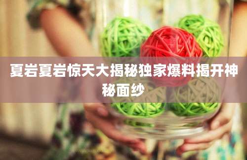 夏岩夏岩惊天大揭秘独家爆料揭开神秘面纱