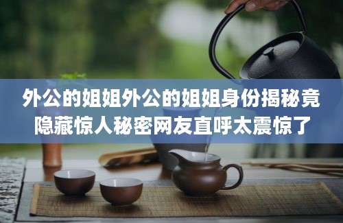 外公的姐姐外公的姐姐身份揭秘竟隐藏惊人秘密网友直呼太震惊了