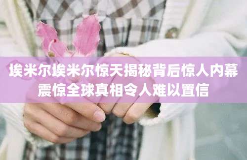 埃米尔埃米尔惊天揭秘背后惊人内幕震惊全球真相令人难以置信