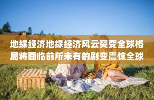 地缘经济地缘经济风云突变全球格局将面临前所未有的剧变震惊全球