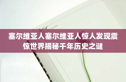 塞尔维亚人塞尔维亚人惊人发现震惊世界揭秘千年历史之谜