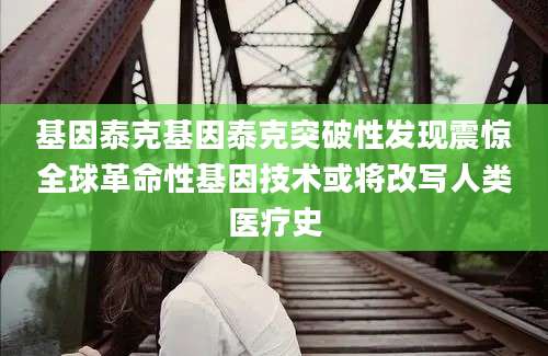 基因泰克基因泰克突破性发现震惊全球革命性基因技术或将改写人类医疗史
