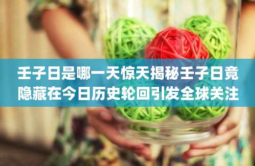 壬子日是哪一天惊天揭秘壬子日竟隐藏在今日历史轮回引发全球关注
