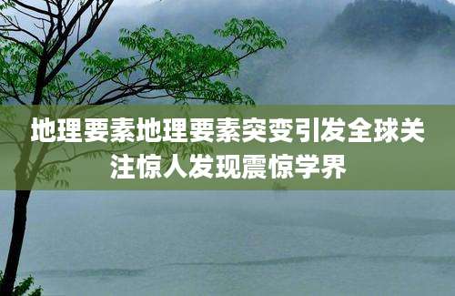 地理要素地理要素突变引发全球关注惊人发现震惊学界