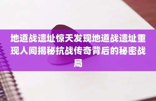 地道战遗址惊天发现地道战遗址重现人间揭秘抗战传奇背后的秘密战局