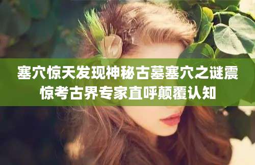 塞穴惊天发现神秘古墓塞穴之谜震惊考古界专家直呼颠覆认知