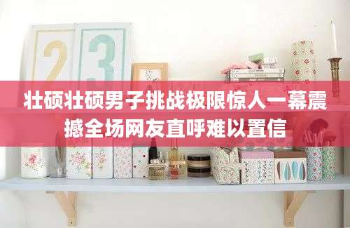 壮硕壮硕男子挑战极限惊人一幕震撼全场网友直呼难以置信