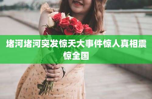 堵河堵河突发惊天大事件惊人真相震惊全国