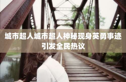城市超人城市超人神秘现身英勇事迹引发全民热议