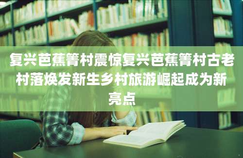 复兴芭蕉箐村震惊复兴芭蕉箐村古老村落焕发新生乡村旅游崛起成为新亮点