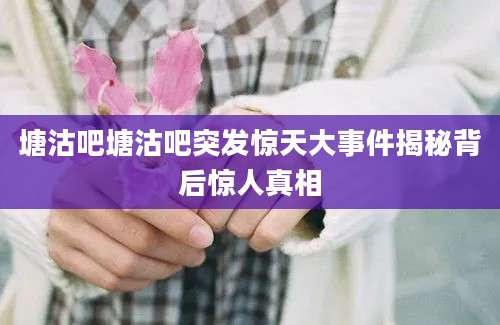 塘沽吧塘沽吧突发惊天大事件揭秘背后惊人真相
