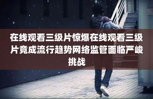 在线观看三级片惊爆在线观看三级片竟成流行趋势网络监管面临严峻挑战