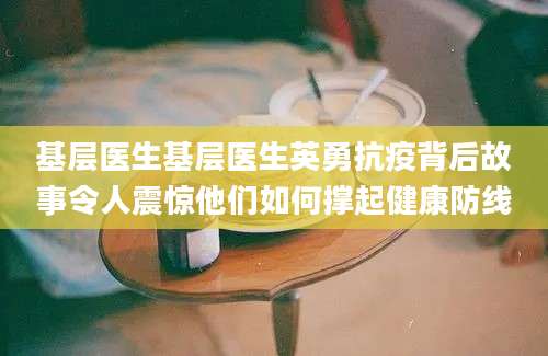 基层医生基层医生英勇抗疫背后故事令人震惊他们如何撑起健康防线