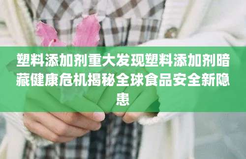 塑料添加剂重大发现塑料添加剂暗藏健康危机揭秘全球食品安全新隐患