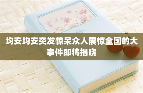 均安均安突发惊呆众人震惊全国的大事件即将揭晓
