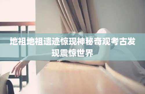 地祖地祖遗迹惊现神秘奇观考古发现震惊世界