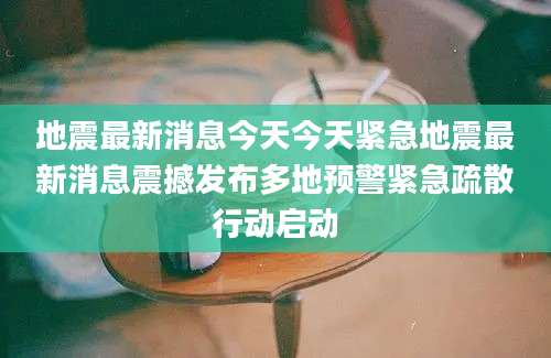 地震最新消息今天今天紧急地震最新消息震撼发布多地预警紧急疏散行动启动