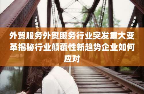 外贸服务外贸服务行业突发重大变革揭秘行业颠覆性新趋势企业如何应对