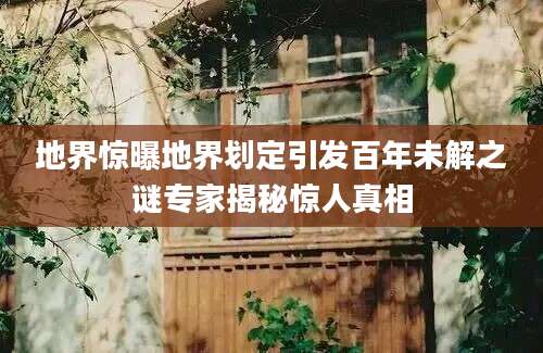 地界惊曝地界划定引发百年未解之谜专家揭秘惊人真相