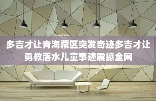 多吉才让青海藏区突发奇迹多吉才让勇救落水儿童事迹震撼全网