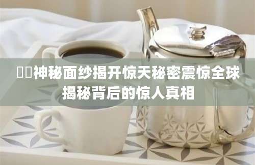 壐壐神秘面纱揭开惊天秘密震惊全球揭秘背后的惊人真相