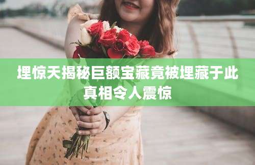 埋惊天揭秘巨额宝藏竟被埋藏于此真相令人震惊